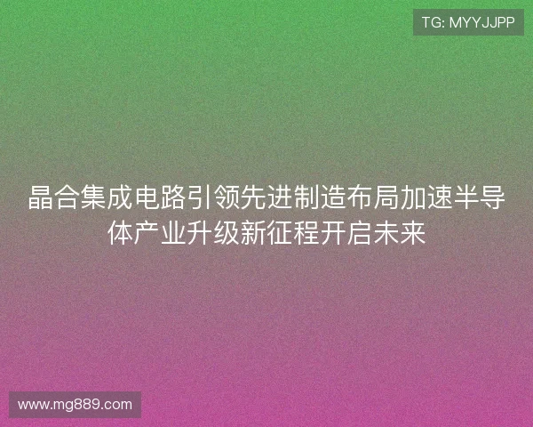 晶合集成电路引领先进制造布局加速半导体产业升级新征程开启未来